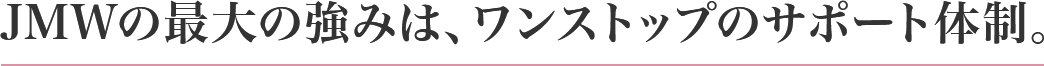JMWの最大の強みは、ワンストップのサポート体制。